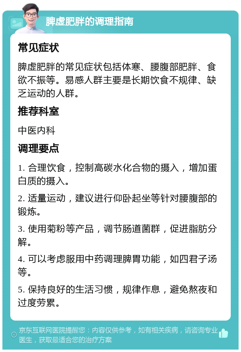 脾虚肥胖的调理指南 常见症状 脾虚肥胖的常见症状包括体寒、腰腹部肥胖、食欲不振等。易感人群主要是长期饮食不规律、缺乏运动的人群。 推荐科室 中医内科 调理要点 1. 合理饮食，控制高碳水化合物的摄入，增加蛋白质的摄入。 2. 适量运动，建议进行仰卧起坐等针对腰腹部的锻炼。 3. 使用菊粉等产品，调节肠道菌群，促进脂肪分解。 4. 可以考虑服用中药调理脾胃功能，如四君子汤等。 5. 保持良好的生活习惯，规律作息，避免熬夜和过度劳累。