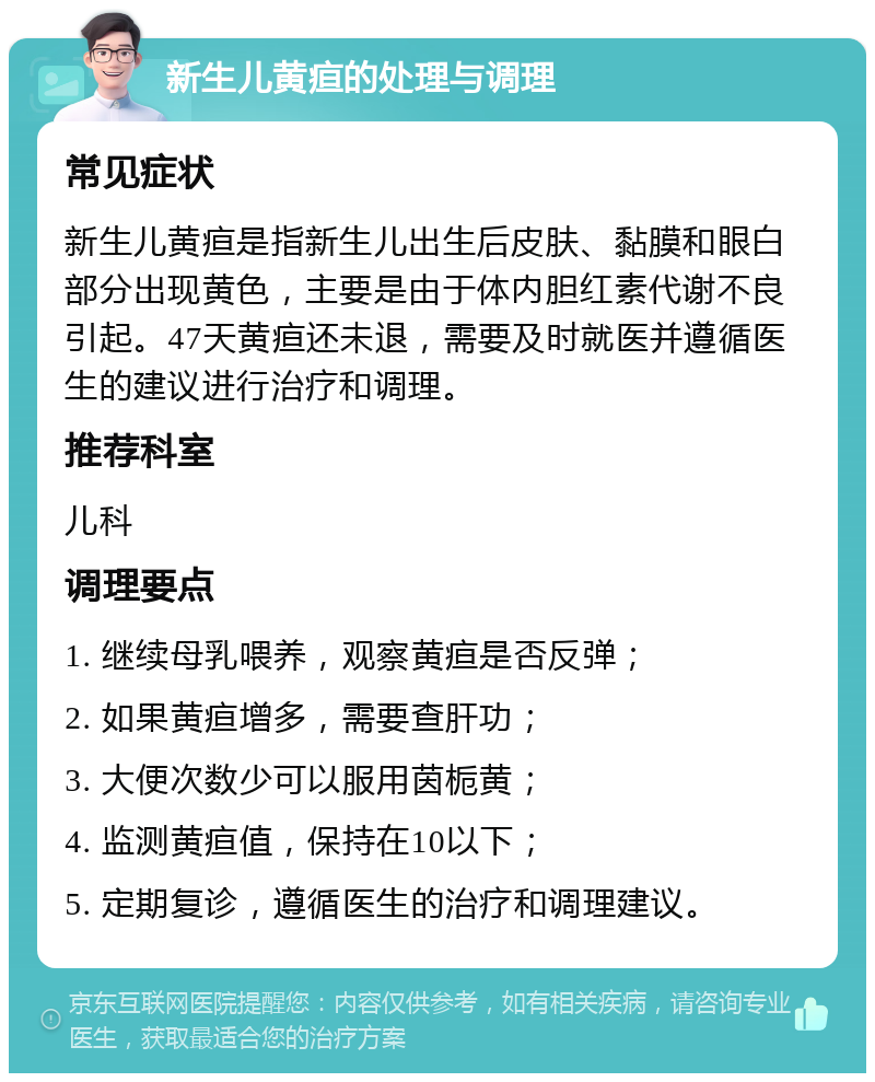 新生儿黄疸的处理与调理 常见症状 新生儿黄疸是指新生儿出生后皮肤、黏膜和眼白部分出现黄色，主要是由于体内胆红素代谢不良引起。47天黄疸还未退，需要及时就医并遵循医生的建议进行治疗和调理。 推荐科室 儿科 调理要点 1. 继续母乳喂养，观察黄疸是否反弹； 2. 如果黄疸增多，需要查肝功； 3. 大便次数少可以服用茵栀黄； 4. 监测黄疸值，保持在10以下； 5. 定期复诊，遵循医生的治疗和调理建议。