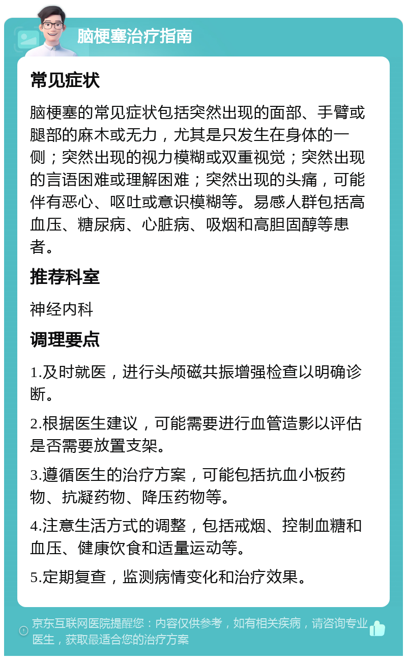 脑梗塞治疗指南 常见症状 脑梗塞的常见症状包括突然出现的面部、手臂或腿部的麻木或无力，尤其是只发生在身体的一侧；突然出现的视力模糊或双重视觉；突然出现的言语困难或理解困难；突然出现的头痛，可能伴有恶心、呕吐或意识模糊等。易感人群包括高血压、糖尿病、心脏病、吸烟和高胆固醇等患者。 推荐科室 神经内科 调理要点 1.及时就医，进行头颅磁共振增强检查以明确诊断。 2.根据医生建议，可能需要进行血管造影以评估是否需要放置支架。 3.遵循医生的治疗方案，可能包括抗血小板药物、抗凝药物、降压药物等。 4.注意生活方式的调整，包括戒烟、控制血糖和血压、健康饮食和适量运动等。 5.定期复查，监测病情变化和治疗效果。