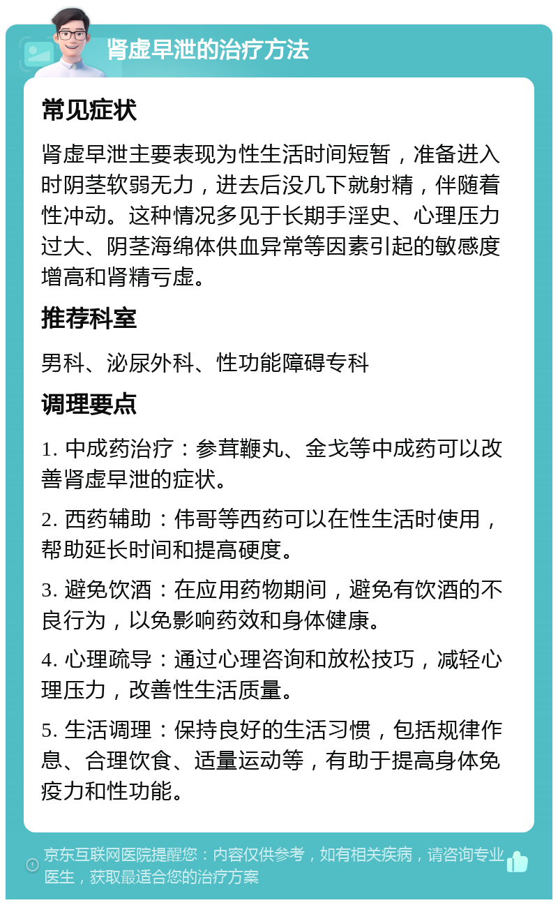 肾虚早泄的治疗方法 常见症状 肾虚早泄主要表现为性生活时间短暂，准备进入时阴茎软弱无力，进去后没几下就射精，伴随着性冲动。这种情况多见于长期手淫史、心理压力过大、阴茎海绵体供血异常等因素引起的敏感度增高和肾精亏虚。 推荐科室 男科、泌尿外科、性功能障碍专科 调理要点 1. 中成药治疗：参茸鞭丸、金戈等中成药可以改善肾虚早泄的症状。 2. 西药辅助：伟哥等西药可以在性生活时使用，帮助延长时间和提高硬度。 3. 避免饮酒：在应用药物期间，避免有饮酒的不良行为，以免影响药效和身体健康。 4. 心理疏导：通过心理咨询和放松技巧，减轻心理压力，改善性生活质量。 5. 生活调理：保持良好的生活习惯，包括规律作息、合理饮食、适量运动等，有助于提高身体免疫力和性功能。