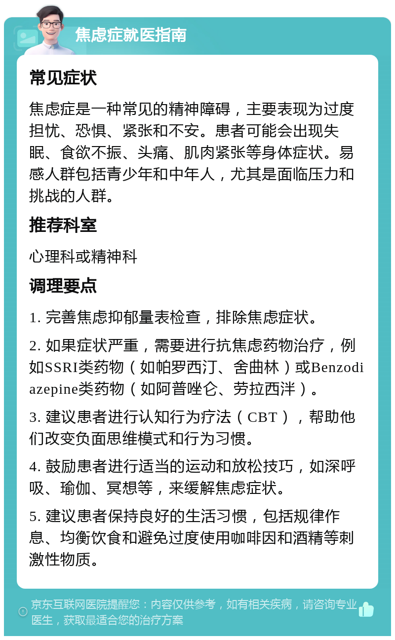 焦虑症就医指南 常见症状 焦虑症是一种常见的精神障碍，主要表现为过度担忧、恐惧、紧张和不安。患者可能会出现失眠、食欲不振、头痛、肌肉紧张等身体症状。易感人群包括青少年和中年人，尤其是面临压力和挑战的人群。 推荐科室 心理科或精神科 调理要点 1. 完善焦虑抑郁量表检查，排除焦虑症状。 2. 如果症状严重，需要进行抗焦虑药物治疗，例如SSRI类药物（如帕罗西汀、舍曲林）或Benzodiazepine类药物（如阿普唑仑、劳拉西泮）。 3. 建议患者进行认知行为疗法（CBT），帮助他们改变负面思维模式和行为习惯。 4. 鼓励患者进行适当的运动和放松技巧，如深呼吸、瑜伽、冥想等，来缓解焦虑症状。 5. 建议患者保持良好的生活习惯，包括规律作息、均衡饮食和避免过度使用咖啡因和酒精等刺激性物质。