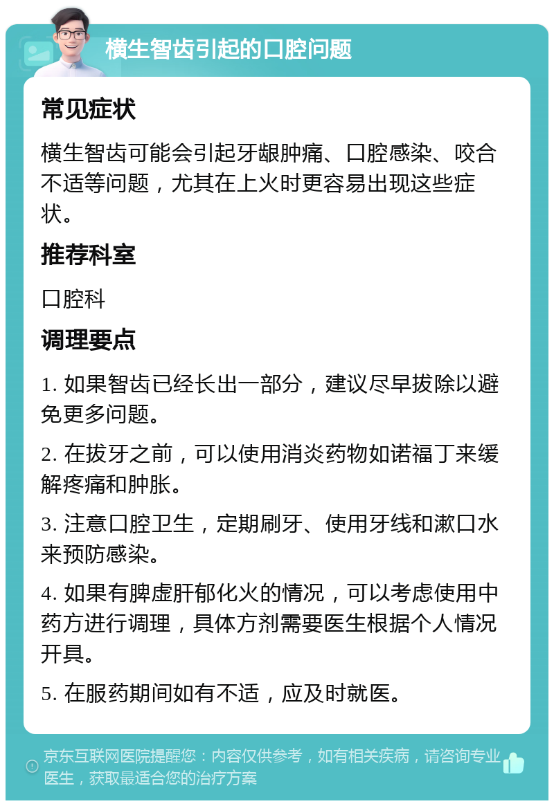 横生智齿引起的口腔问题 常见症状 横生智齿可能会引起牙龈肿痛、口腔感染、咬合不适等问题，尤其在上火时更容易出现这些症状。 推荐科室 口腔科 调理要点 1. 如果智齿已经长出一部分，建议尽早拔除以避免更多问题。 2. 在拔牙之前，可以使用消炎药物如诺福丁来缓解疼痛和肿胀。 3. 注意口腔卫生，定期刷牙、使用牙线和漱口水来预防感染。 4. 如果有脾虚肝郁化火的情况，可以考虑使用中药方进行调理，具体方剂需要医生根据个人情况开具。 5. 在服药期间如有不适，应及时就医。