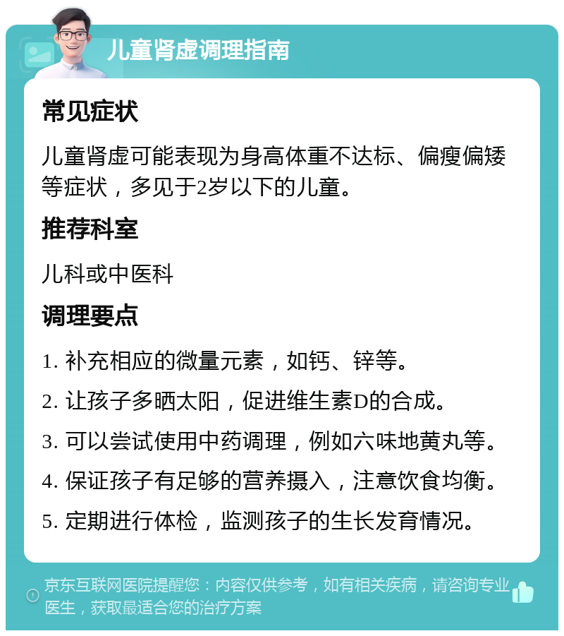 儿童肾虚调理指南 常见症状 儿童肾虚可能表现为身高体重不达标、偏瘦偏矮等症状，多见于2岁以下的儿童。 推荐科室 儿科或中医科 调理要点 1. 补充相应的微量元素，如钙、锌等。 2. 让孩子多晒太阳，促进维生素D的合成。 3. 可以尝试使用中药调理，例如六味地黄丸等。 4. 保证孩子有足够的营养摄入，注意饮食均衡。 5. 定期进行体检，监测孩子的生长发育情况。