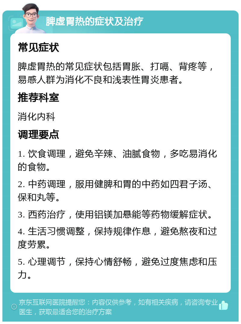 脾虚胃热的症状及治疗 常见症状 脾虚胃热的常见症状包括胃胀、打嗝、背疼等，易感人群为消化不良和浅表性胃炎患者。 推荐科室 消化内科 调理要点 1. 饮食调理，避免辛辣、油腻食物，多吃易消化的食物。 2. 中药调理，服用健脾和胃的中药如四君子汤、保和丸等。 3. 西药治疗，使用铝镁加悬能等药物缓解症状。 4. 生活习惯调整，保持规律作息，避免熬夜和过度劳累。 5. 心理调节，保持心情舒畅，避免过度焦虑和压力。