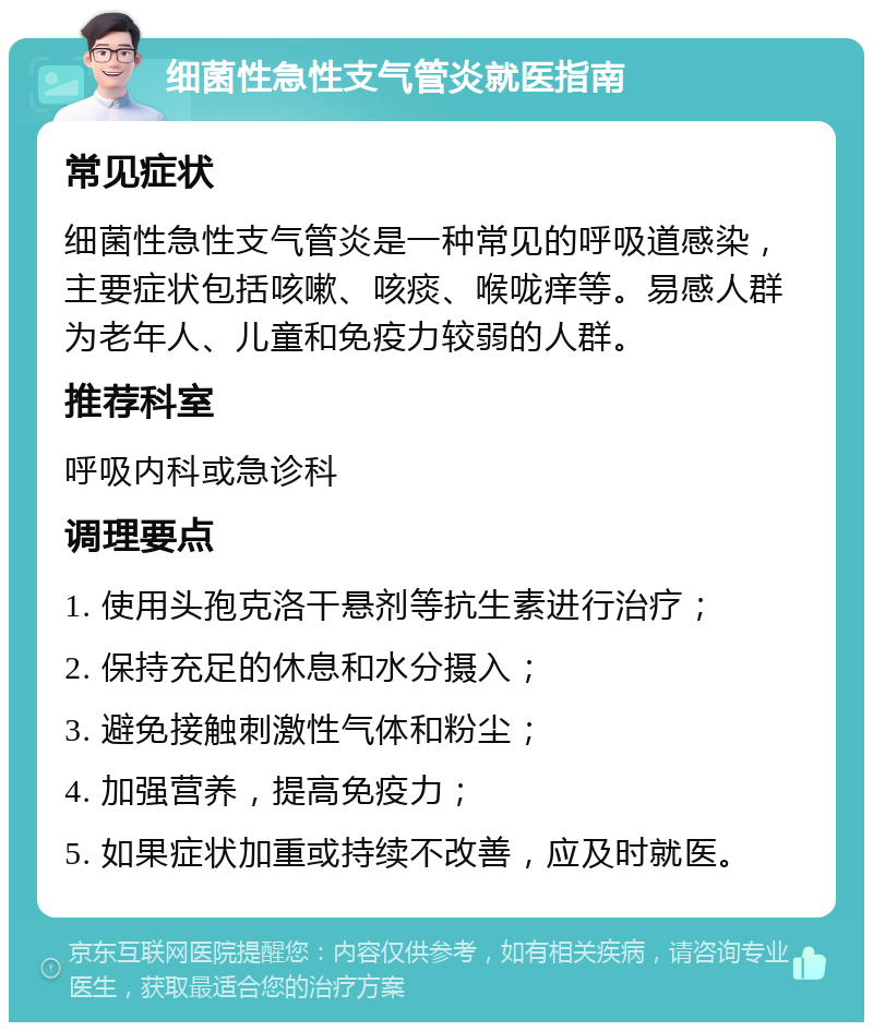 细菌性急性支气管炎就医指南 常见症状 细菌性急性支气管炎是一种常见的呼吸道感染，主要症状包括咳嗽、咳痰、喉咙痒等。易感人群为老年人、儿童和免疫力较弱的人群。 推荐科室 呼吸内科或急诊科 调理要点 1. 使用头孢克洛干悬剂等抗生素进行治疗； 2. 保持充足的休息和水分摄入； 3. 避免接触刺激性气体和粉尘； 4. 加强营养，提高免疫力； 5. 如果症状加重或持续不改善，应及时就医。