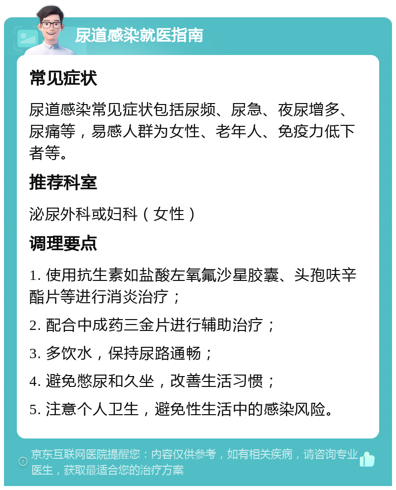 尿道感染就医指南 常见症状 尿道感染常见症状包括尿频、尿急、夜尿增多、尿痛等，易感人群为女性、老年人、免疫力低下者等。 推荐科室 泌尿外科或妇科（女性） 调理要点 1. 使用抗生素如盐酸左氧氟沙星胶囊、头孢呋辛酯片等进行消炎治疗； 2. 配合中成药三金片进行辅助治疗； 3. 多饮水，保持尿路通畅； 4. 避免憋尿和久坐，改善生活习惯； 5. 注意个人卫生，避免性生活中的感染风险。