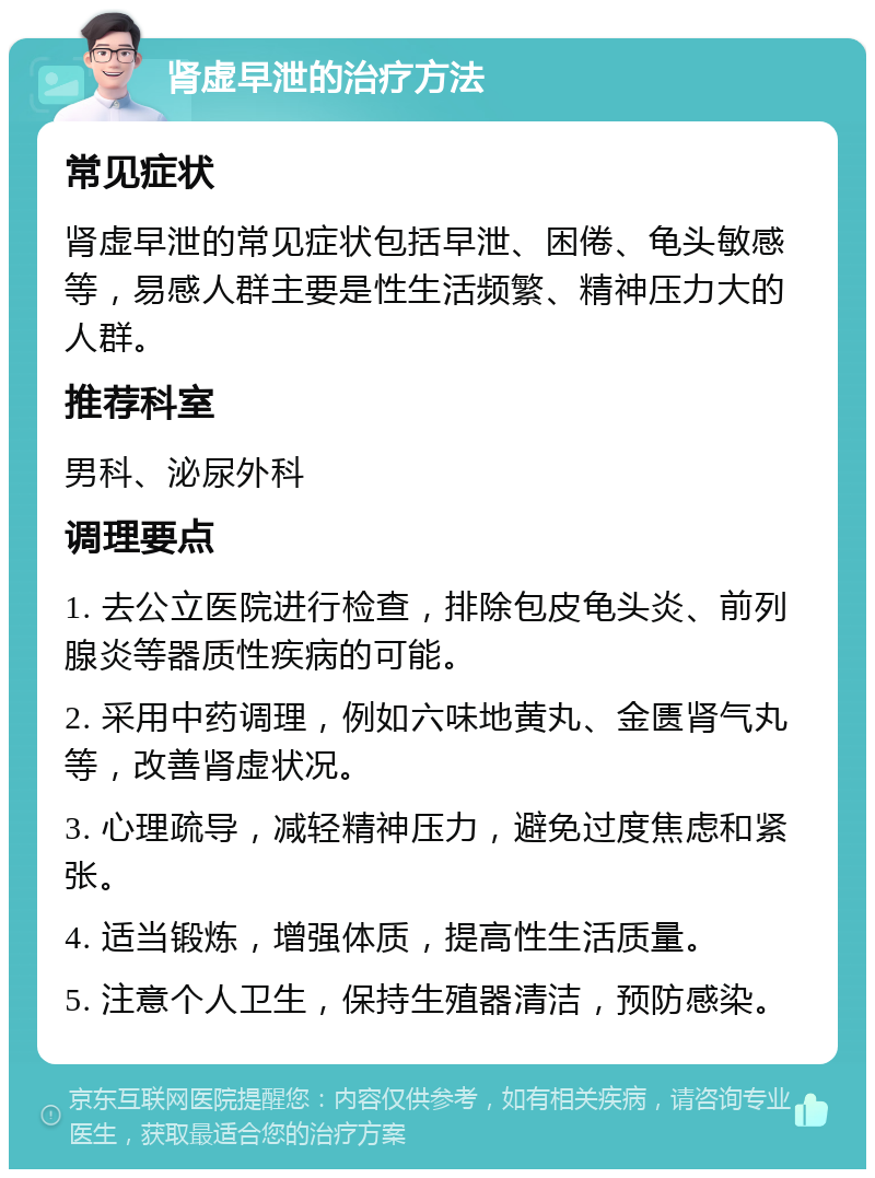 肾虚早泄的治疗方法 常见症状 肾虚早泄的常见症状包括早泄、困倦、龟头敏感等，易感人群主要是性生活频繁、精神压力大的人群。 推荐科室 男科、泌尿外科 调理要点 1. 去公立医院进行检查，排除包皮龟头炎、前列腺炎等器质性疾病的可能。 2. 采用中药调理，例如六味地黄丸、金匮肾气丸等，改善肾虚状况。 3. 心理疏导，减轻精神压力，避免过度焦虑和紧张。 4. 适当锻炼，增强体质，提高性生活质量。 5. 注意个人卫生，保持生殖器清洁，预防感染。