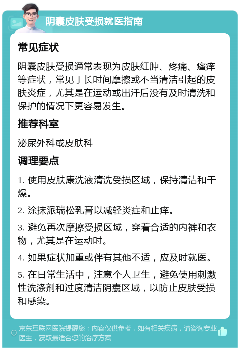 阴囊皮肤受损就医指南 常见症状 阴囊皮肤受损通常表现为皮肤红肿、疼痛、瘙痒等症状，常见于长时间摩擦或不当清洁引起的皮肤炎症，尤其是在运动或出汗后没有及时清洗和保护的情况下更容易发生。 推荐科室 泌尿外科或皮肤科 调理要点 1. 使用皮肤康洗液清洗受损区域，保持清洁和干燥。 2. 涂抹派瑞松乳膏以减轻炎症和止痒。 3. 避免再次摩擦受损区域，穿着合适的内裤和衣物，尤其是在运动时。 4. 如果症状加重或伴有其他不适，应及时就医。 5. 在日常生活中，注意个人卫生，避免使用刺激性洗涤剂和过度清洁阴囊区域，以防止皮肤受损和感染。