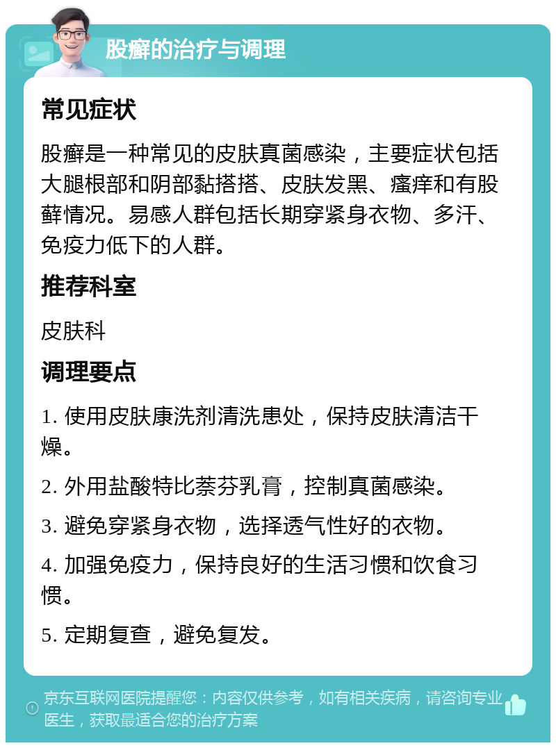 股癣的治疗与调理 常见症状 股癣是一种常见的皮肤真菌感染，主要症状包括大腿根部和阴部黏搭搭、皮肤发黑、瘙痒和有股藓情况。易感人群包括长期穿紧身衣物、多汗、免疫力低下的人群。 推荐科室 皮肤科 调理要点 1. 使用皮肤康洗剂清洗患处，保持皮肤清洁干燥。 2. 外用盐酸特比萘芬乳膏，控制真菌感染。 3. 避免穿紧身衣物，选择透气性好的衣物。 4. 加强免疫力，保持良好的生活习惯和饮食习惯。 5. 定期复查，避免复发。