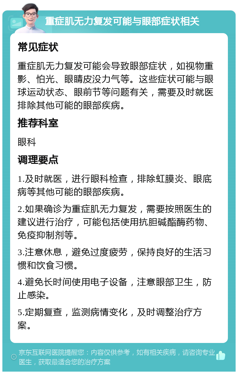 重症肌无力复发可能与眼部症状相关 常见症状 重症肌无力复发可能会导致眼部症状，如视物重影、怕光、眼睛皮没力气等。这些症状可能与眼球运动状态、眼前节等问题有关，需要及时就医排除其他可能的眼部疾病。 推荐科室 眼科 调理要点 1.及时就医，进行眼科检查，排除虹膜炎、眼底病等其他可能的眼部疾病。 2.如果确诊为重症肌无力复发，需要按照医生的建议进行治疗，可能包括使用抗胆碱酯酶药物、免疫抑制剂等。 3.注意休息，避免过度疲劳，保持良好的生活习惯和饮食习惯。 4.避免长时间使用电子设备，注意眼部卫生，防止感染。 5.定期复查，监测病情变化，及时调整治疗方案。