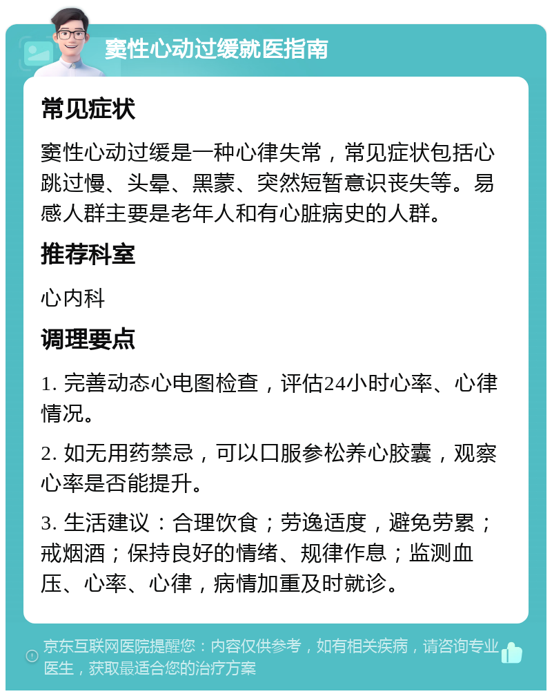 窦性心动过缓就医指南 常见症状 窦性心动过缓是一种心律失常，常见症状包括心跳过慢、头晕、黑蒙、突然短暂意识丧失等。易感人群主要是老年人和有心脏病史的人群。 推荐科室 心内科 调理要点 1. 完善动态心电图检查，评估24小时心率、心律情况。 2. 如无用药禁忌，可以口服参松养心胶囊，观察心率是否能提升。 3. 生活建议：合理饮食；劳逸适度，避免劳累；戒烟酒；保持良好的情绪、规律作息；监测血压、心率、心律，病情加重及时就诊。