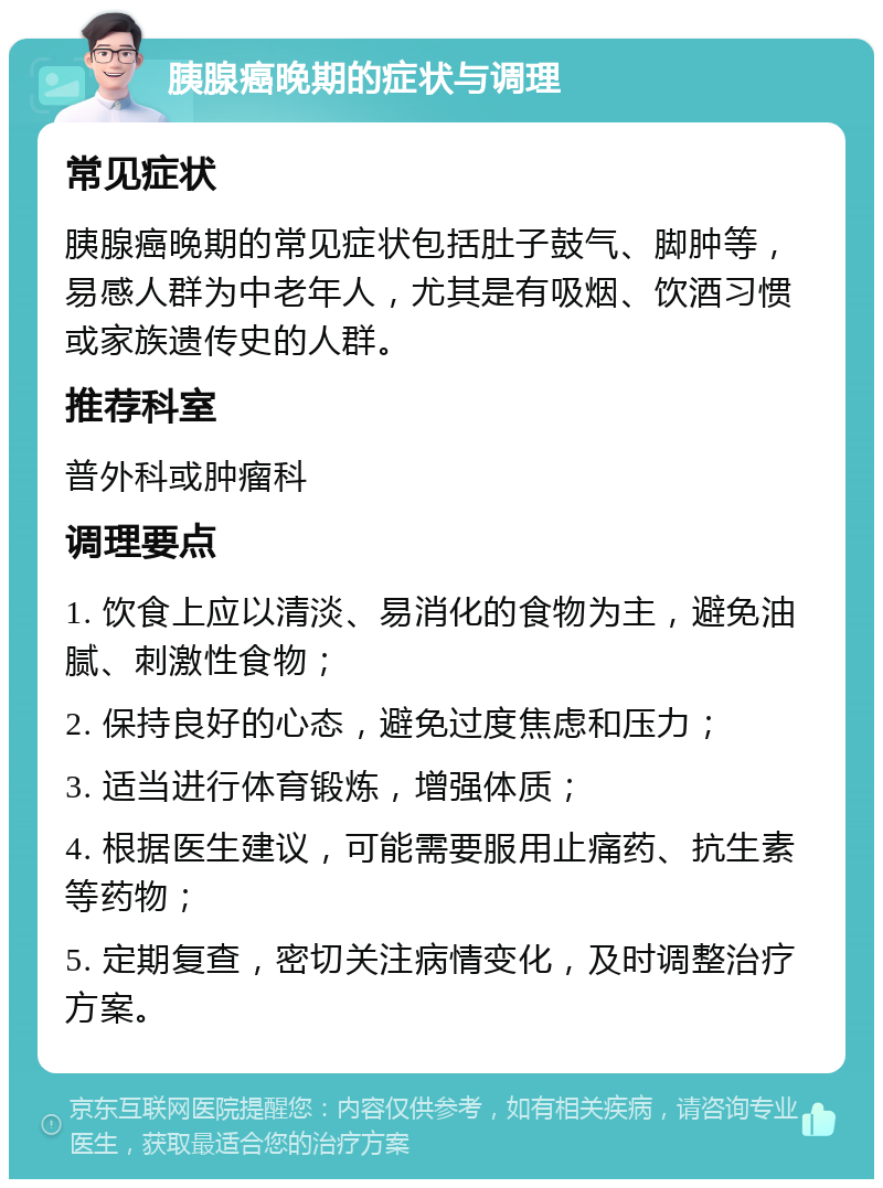 胰腺癌晚期的症状与调理 常见症状 胰腺癌晚期的常见症状包括肚子鼓气、脚肿等，易感人群为中老年人，尤其是有吸烟、饮酒习惯或家族遗传史的人群。 推荐科室 普外科或肿瘤科 调理要点 1. 饮食上应以清淡、易消化的食物为主，避免油腻、刺激性食物； 2. 保持良好的心态，避免过度焦虑和压力； 3. 适当进行体育锻炼，增强体质； 4. 根据医生建议，可能需要服用止痛药、抗生素等药物； 5. 定期复查，密切关注病情变化，及时调整治疗方案。