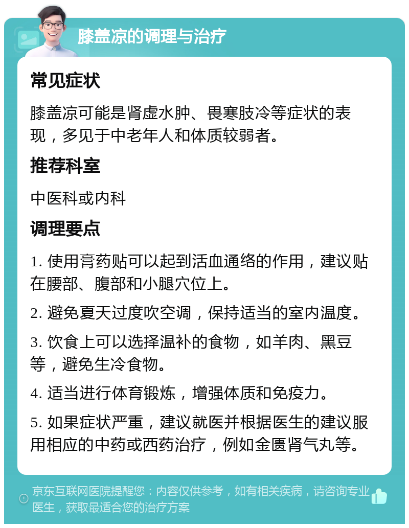 膝盖凉的调理与治疗 常见症状 膝盖凉可能是肾虚水肿、畏寒肢冷等症状的表现，多见于中老年人和体质较弱者。 推荐科室 中医科或内科 调理要点 1. 使用膏药贴可以起到活血通络的作用，建议贴在腰部、腹部和小腿穴位上。 2. 避免夏天过度吹空调，保持适当的室内温度。 3. 饮食上可以选择温补的食物，如羊肉、黑豆等，避免生冷食物。 4. 适当进行体育锻炼，增强体质和免疫力。 5. 如果症状严重，建议就医并根据医生的建议服用相应的中药或西药治疗，例如金匮肾气丸等。