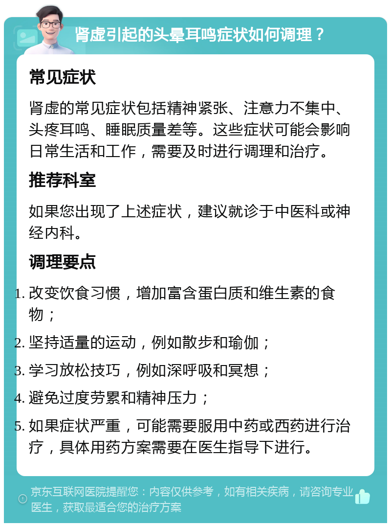 肾虚引起的头晕耳鸣症状如何调理？ 常见症状 肾虚的常见症状包括精神紧张、注意力不集中、头疼耳鸣、睡眠质量差等。这些症状可能会影响日常生活和工作，需要及时进行调理和治疗。 推荐科室 如果您出现了上述症状，建议就诊于中医科或神经内科。 调理要点 改变饮食习惯，增加富含蛋白质和维生素的食物； 坚持适量的运动，例如散步和瑜伽； 学习放松技巧，例如深呼吸和冥想； 避免过度劳累和精神压力； 如果症状严重，可能需要服用中药或西药进行治疗，具体用药方案需要在医生指导下进行。