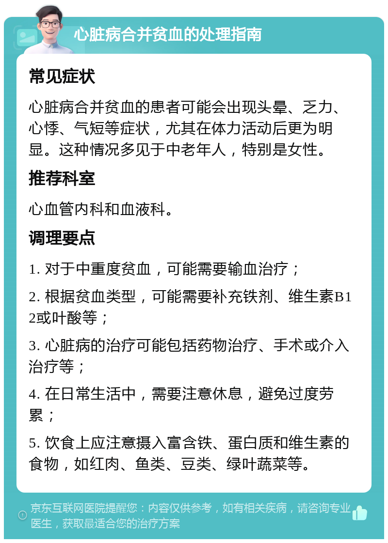 心脏病合并贫血的处理指南 常见症状 心脏病合并贫血的患者可能会出现头晕、乏力、心悸、气短等症状，尤其在体力活动后更为明显。这种情况多见于中老年人，特别是女性。 推荐科室 心血管内科和血液科。 调理要点 1. 对于中重度贫血，可能需要输血治疗； 2. 根据贫血类型，可能需要补充铁剂、维生素B12或叶酸等； 3. 心脏病的治疗可能包括药物治疗、手术或介入治疗等； 4. 在日常生活中，需要注意休息，避免过度劳累； 5. 饮食上应注意摄入富含铁、蛋白质和维生素的食物，如红肉、鱼类、豆类、绿叶蔬菜等。