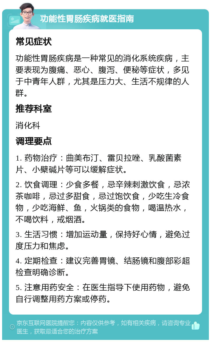 功能性胃肠疾病就医指南 常见症状 功能性胃肠疾病是一种常见的消化系统疾病，主要表现为腹痛、恶心、腹泻、便秘等症状，多见于中青年人群，尤其是压力大、生活不规律的人群。 推荐科室 消化科 调理要点 1. 药物治疗：曲美布汀、雷贝拉唑、乳酸菌素片、小檗碱片等可以缓解症状。 2. 饮食调理：少食多餐，忌辛辣刺激饮食，忌浓茶咖啡，忌过多甜食，忌过饱饮食，少吃生冷食物，少吃海鲜、鱼，火锅类的食物，喝温热水，不喝饮料，戒烟酒。 3. 生活习惯：增加运动量，保持好心情，避免过度压力和焦虑。 4. 定期检查：建议完善胃镜、结肠镜和腹部彩超检查明确诊断。 5. 注意用药安全：在医生指导下使用药物，避免自行调整用药方案或停药。