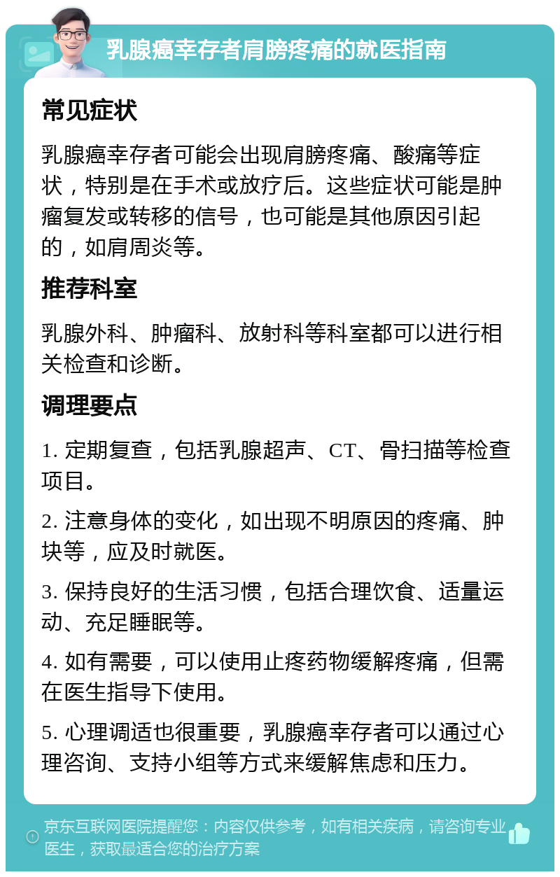 乳腺癌幸存者肩膀疼痛的就医指南 常见症状 乳腺癌幸存者可能会出现肩膀疼痛、酸痛等症状，特别是在手术或放疗后。这些症状可能是肿瘤复发或转移的信号，也可能是其他原因引起的，如肩周炎等。 推荐科室 乳腺外科、肿瘤科、放射科等科室都可以进行相关检查和诊断。 调理要点 1. 定期复查，包括乳腺超声、CT、骨扫描等检查项目。 2. 注意身体的变化，如出现不明原因的疼痛、肿块等，应及时就医。 3. 保持良好的生活习惯，包括合理饮食、适量运动、充足睡眠等。 4. 如有需要，可以使用止疼药物缓解疼痛，但需在医生指导下使用。 5. 心理调适也很重要，乳腺癌幸存者可以通过心理咨询、支持小组等方式来缓解焦虑和压力。