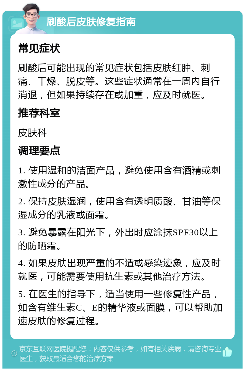 刷酸后皮肤修复指南 常见症状 刷酸后可能出现的常见症状包括皮肤红肿、刺痛、干燥、脱皮等。这些症状通常在一周内自行消退，但如果持续存在或加重，应及时就医。 推荐科室 皮肤科 调理要点 1. 使用温和的洁面产品，避免使用含有酒精或刺激性成分的产品。 2. 保持皮肤湿润，使用含有透明质酸、甘油等保湿成分的乳液或面霜。 3. 避免暴露在阳光下，外出时应涂抹SPF30以上的防晒霜。 4. 如果皮肤出现严重的不适或感染迹象，应及时就医，可能需要使用抗生素或其他治疗方法。 5. 在医生的指导下，适当使用一些修复性产品，如含有维生素C、E的精华液或面膜，可以帮助加速皮肤的修复过程。