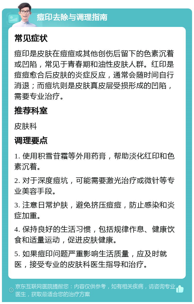 痘印去除与调理指南 常见症状 痘印是皮肤在痘痘或其他创伤后留下的色素沉着或凹陷，常见于青春期和油性皮肤人群。红印是痘痘愈合后皮肤的炎症反应，通常会随时间自行消退；而痘坑则是皮肤真皮层受损形成的凹陷，需要专业治疗。 推荐科室 皮肤科 调理要点 1. 使用积雪苷霜等外用药膏，帮助淡化红印和色素沉着。 2. 对于深度痘坑，可能需要激光治疗或微针等专业美容手段。 3. 注意日常护肤，避免挤压痘痘，防止感染和炎症加重。 4. 保持良好的生活习惯，包括规律作息、健康饮食和适量运动，促进皮肤健康。 5. 如果痘印问题严重影响生活质量，应及时就医，接受专业的皮肤科医生指导和治疗。