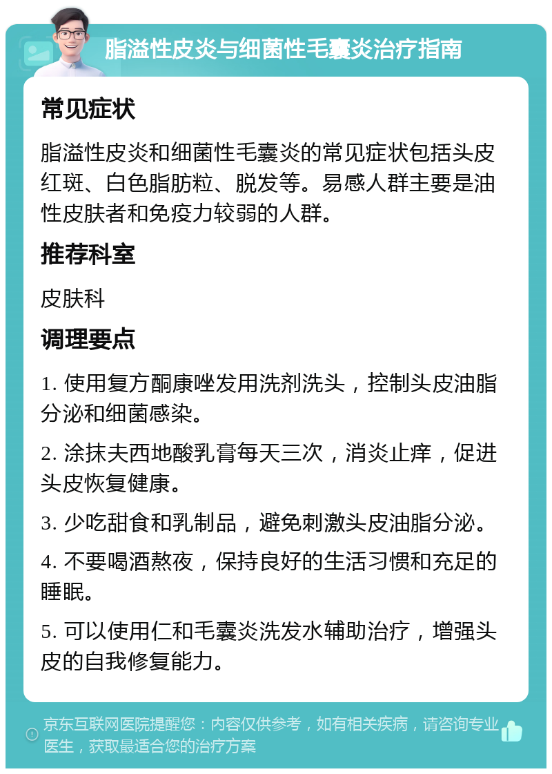 脂溢性皮炎与细菌性毛囊炎治疗指南 常见症状 脂溢性皮炎和细菌性毛囊炎的常见症状包括头皮红斑、白色脂肪粒、脱发等。易感人群主要是油性皮肤者和免疫力较弱的人群。 推荐科室 皮肤科 调理要点 1. 使用复方酮康唑发用洗剂洗头，控制头皮油脂分泌和细菌感染。 2. 涂抹夫西地酸乳膏每天三次，消炎止痒，促进头皮恢复健康。 3. 少吃甜食和乳制品，避免刺激头皮油脂分泌。 4. 不要喝酒熬夜，保持良好的生活习惯和充足的睡眠。 5. 可以使用仁和毛囊炎洗发水辅助治疗，增强头皮的自我修复能力。