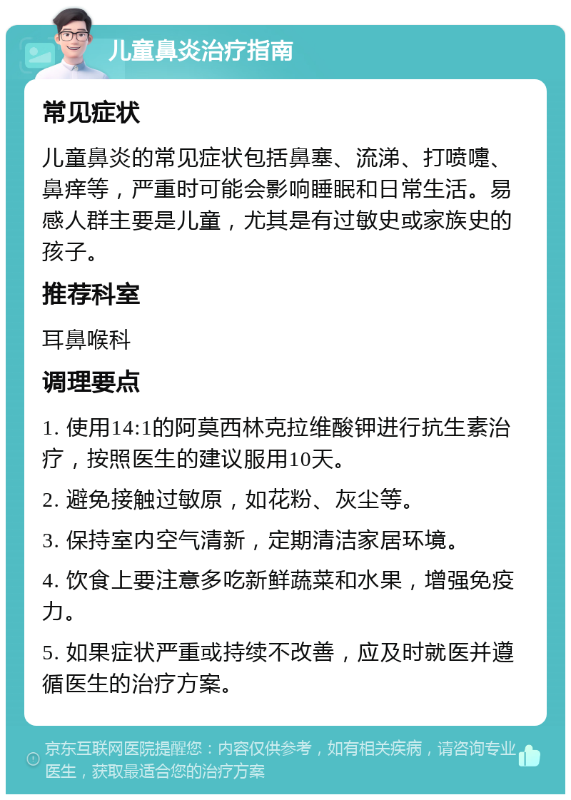 儿童鼻炎治疗指南 常见症状 儿童鼻炎的常见症状包括鼻塞、流涕、打喷嚏、鼻痒等，严重时可能会影响睡眠和日常生活。易感人群主要是儿童，尤其是有过敏史或家族史的孩子。 推荐科室 耳鼻喉科 调理要点 1. 使用14:1的阿莫西林克拉维酸钾进行抗生素治疗，按照医生的建议服用10天。 2. 避免接触过敏原，如花粉、灰尘等。 3. 保持室内空气清新，定期清洁家居环境。 4. 饮食上要注意多吃新鲜蔬菜和水果，增强免疫力。 5. 如果症状严重或持续不改善，应及时就医并遵循医生的治疗方案。