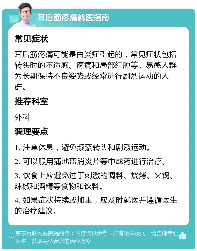 耳后筋疼痛就医指南 常见症状 耳后筋疼痛可能是由炎症引起的，常见症状包括转头时的不适感、疼痛和局部红肿等。易感人群为长期保持不良姿势或经常进行剧烈运动的人群。 推荐科室 外科 调理要点 1. 注意休息，避免频繁转头和剧烈运动。 2. 可以服用蒲地蓝消炎片等中成药进行治疗。 3. 饮食上应避免过于刺激的调料、烧烤、火锅、辣椒和酒精等食物和饮料。 4. 如果症状持续或加重，应及时就医并遵循医生的治疗建议。