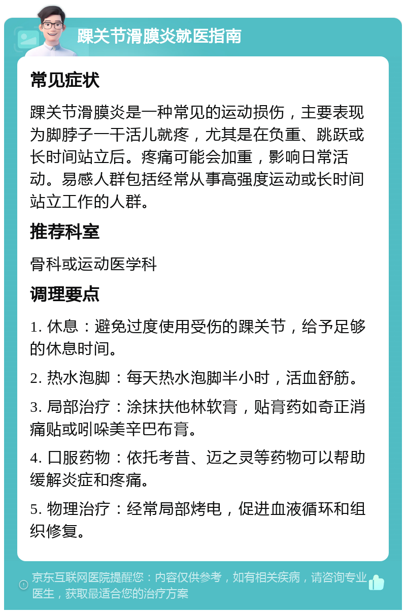 踝关节滑膜炎就医指南 常见症状 踝关节滑膜炎是一种常见的运动损伤，主要表现为脚脖子一干活儿就疼，尤其是在负重、跳跃或长时间站立后。疼痛可能会加重，影响日常活动。易感人群包括经常从事高强度运动或长时间站立工作的人群。 推荐科室 骨科或运动医学科 调理要点 1. 休息：避免过度使用受伤的踝关节，给予足够的休息时间。 2. 热水泡脚：每天热水泡脚半小时，活血舒筋。 3. 局部治疗：涂抹扶他林软膏，贴膏药如奇正消痛贴或吲哚美辛巴布膏。 4. 口服药物：依托考昔、迈之灵等药物可以帮助缓解炎症和疼痛。 5. 物理治疗：经常局部烤电，促进血液循环和组织修复。