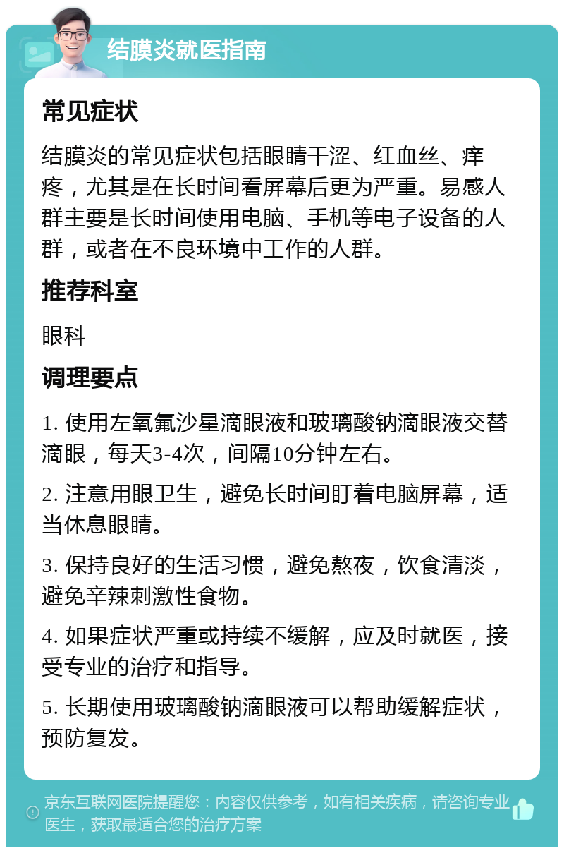 结膜炎就医指南 常见症状 结膜炎的常见症状包括眼睛干涩、红血丝、痒疼，尤其是在长时间看屏幕后更为严重。易感人群主要是长时间使用电脑、手机等电子设备的人群，或者在不良环境中工作的人群。 推荐科室 眼科 调理要点 1. 使用左氧氟沙星滴眼液和玻璃酸钠滴眼液交替滴眼，每天3-4次，间隔10分钟左右。 2. 注意用眼卫生，避免长时间盯着电脑屏幕，适当休息眼睛。 3. 保持良好的生活习惯，避免熬夜，饮食清淡，避免辛辣刺激性食物。 4. 如果症状严重或持续不缓解，应及时就医，接受专业的治疗和指导。 5. 长期使用玻璃酸钠滴眼液可以帮助缓解症状，预防复发。