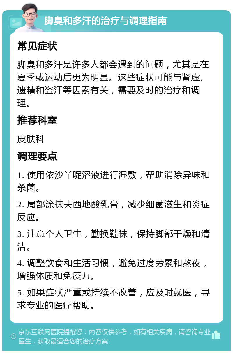 脚臭和多汗的治疗与调理指南 常见症状 脚臭和多汗是许多人都会遇到的问题，尤其是在夏季或运动后更为明显。这些症状可能与肾虚、遗精和盗汗等因素有关，需要及时的治疗和调理。 推荐科室 皮肤科 调理要点 1. 使用依沙丫啶溶液进行湿敷，帮助消除异味和杀菌。 2. 局部涂抹夫西地酸乳膏，减少细菌滋生和炎症反应。 3. 注意个人卫生，勤换鞋袜，保持脚部干燥和清洁。 4. 调整饮食和生活习惯，避免过度劳累和熬夜，增强体质和免疫力。 5. 如果症状严重或持续不改善，应及时就医，寻求专业的医疗帮助。