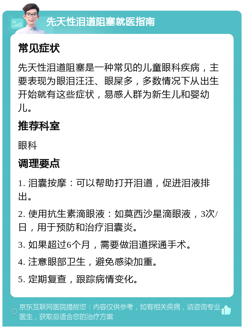 先天性泪道阻塞就医指南 常见症状 先天性泪道阻塞是一种常见的儿童眼科疾病，主要表现为眼泪汪汪、眼屎多，多数情况下从出生开始就有这些症状，易感人群为新生儿和婴幼儿。 推荐科室 眼科 调理要点 1. 泪囊按摩：可以帮助打开泪道，促进泪液排出。 2. 使用抗生素滴眼液：如莫西沙星滴眼液，3次/日，用于预防和治疗泪囊炎。 3. 如果超过6个月，需要做泪道探通手术。 4. 注意眼部卫生，避免感染加重。 5. 定期复查，跟踪病情变化。