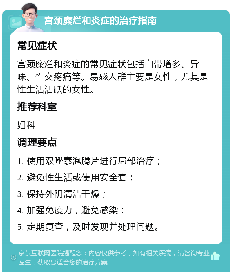 宫颈糜烂和炎症的治疗指南 常见症状 宫颈糜烂和炎症的常见症状包括白带增多、异味、性交疼痛等。易感人群主要是女性，尤其是性生活活跃的女性。 推荐科室 妇科 调理要点 1. 使用双唑泰泡腾片进行局部治疗； 2. 避免性生活或使用安全套； 3. 保持外阴清洁干燥； 4. 加强免疫力，避免感染； 5. 定期复查，及时发现并处理问题。