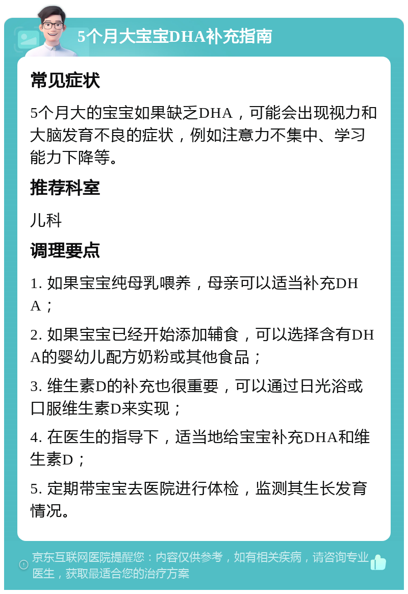 5个月大宝宝DHA补充指南 常见症状 5个月大的宝宝如果缺乏DHA，可能会出现视力和大脑发育不良的症状，例如注意力不集中、学习能力下降等。 推荐科室 儿科 调理要点 1. 如果宝宝纯母乳喂养，母亲可以适当补充DHA； 2. 如果宝宝已经开始添加辅食，可以选择含有DHA的婴幼儿配方奶粉或其他食品； 3. 维生素D的补充也很重要，可以通过日光浴或口服维生素D来实现； 4. 在医生的指导下，适当地给宝宝补充DHA和维生素D； 5. 定期带宝宝去医院进行体检，监测其生长发育情况。