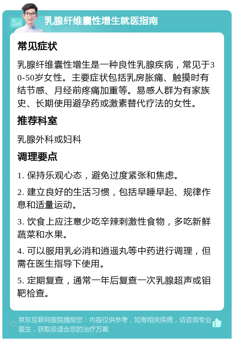 乳腺纤维囊性增生就医指南 常见症状 乳腺纤维囊性增生是一种良性乳腺疾病，常见于30-50岁女性。主要症状包括乳房胀痛、触摸时有结节感、月经前疼痛加重等。易感人群为有家族史、长期使用避孕药或激素替代疗法的女性。 推荐科室 乳腺外科或妇科 调理要点 1. 保持乐观心态，避免过度紧张和焦虑。 2. 建立良好的生活习惯，包括早睡早起、规律作息和适量运动。 3. 饮食上应注意少吃辛辣刺激性食物，多吃新鲜蔬菜和水果。 4. 可以服用乳必消和逍遥丸等中药进行调理，但需在医生指导下使用。 5. 定期复查，通常一年后复查一次乳腺超声或钼靶检查。