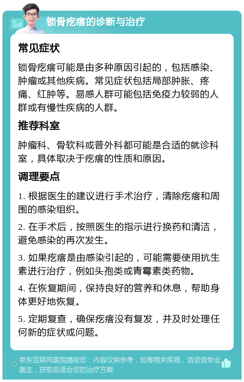 锁骨疙瘩的诊断与治疗 常见症状 锁骨疙瘩可能是由多种原因引起的，包括感染、肿瘤或其他疾病。常见症状包括局部肿胀、疼痛、红肿等。易感人群可能包括免疫力较弱的人群或有慢性疾病的人群。 推荐科室 肿瘤科、骨软科或普外科都可能是合适的就诊科室，具体取决于疙瘩的性质和原因。 调理要点 1. 根据医生的建议进行手术治疗，清除疙瘩和周围的感染组织。 2. 在手术后，按照医生的指示进行换药和清洁，避免感染的再次发生。 3. 如果疙瘩是由感染引起的，可能需要使用抗生素进行治疗，例如头孢类或青霉素类药物。 4. 在恢复期间，保持良好的营养和休息，帮助身体更好地恢复。 5. 定期复查，确保疙瘩没有复发，并及时处理任何新的症状或问题。