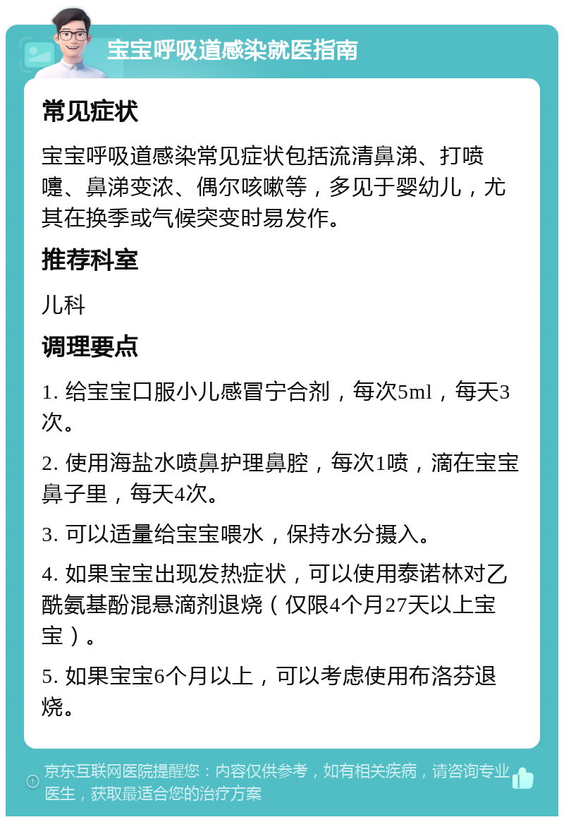 宝宝呼吸道感染就医指南 常见症状 宝宝呼吸道感染常见症状包括流清鼻涕、打喷嚏、鼻涕变浓、偶尔咳嗽等，多见于婴幼儿，尤其在换季或气候突变时易发作。 推荐科室 儿科 调理要点 1. 给宝宝口服小儿感冒宁合剂，每次5ml，每天3次。 2. 使用海盐水喷鼻护理鼻腔，每次1喷，滴在宝宝鼻子里，每天4次。 3. 可以适量给宝宝喂水，保持水分摄入。 4. 如果宝宝出现发热症状，可以使用泰诺林对乙酰氨基酚混悬滴剂退烧（仅限4个月27天以上宝宝）。 5. 如果宝宝6个月以上，可以考虑使用布洛芬退烧。