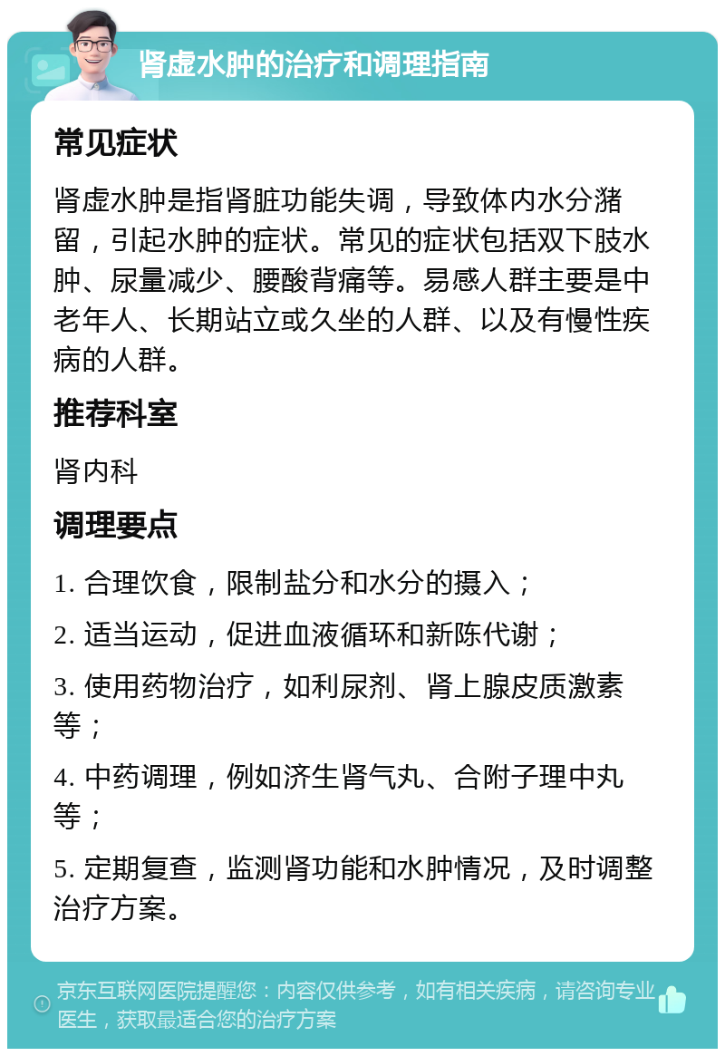 肾虚水肿的治疗和调理指南 常见症状 肾虚水肿是指肾脏功能失调，导致体内水分潴留，引起水肿的症状。常见的症状包括双下肢水肿、尿量减少、腰酸背痛等。易感人群主要是中老年人、长期站立或久坐的人群、以及有慢性疾病的人群。 推荐科室 肾内科 调理要点 1. 合理饮食，限制盐分和水分的摄入； 2. 适当运动，促进血液循环和新陈代谢； 3. 使用药物治疗，如利尿剂、肾上腺皮质激素等； 4. 中药调理，例如济生肾气丸、合附子理中丸等； 5. 定期复查，监测肾功能和水肿情况，及时调整治疗方案。