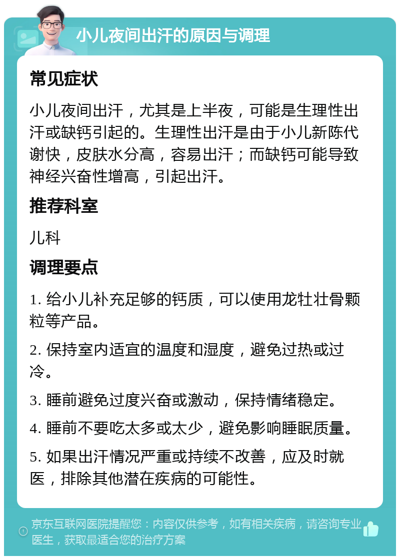 小儿夜间出汗的原因与调理 常见症状 小儿夜间出汗，尤其是上半夜，可能是生理性出汗或缺钙引起的。生理性出汗是由于小儿新陈代谢快，皮肤水分高，容易出汗；而缺钙可能导致神经兴奋性增高，引起出汗。 推荐科室 儿科 调理要点 1. 给小儿补充足够的钙质，可以使用龙牡壮骨颗粒等产品。 2. 保持室内适宜的温度和湿度，避免过热或过冷。 3. 睡前避免过度兴奋或激动，保持情绪稳定。 4. 睡前不要吃太多或太少，避免影响睡眠质量。 5. 如果出汗情况严重或持续不改善，应及时就医，排除其他潜在疾病的可能性。