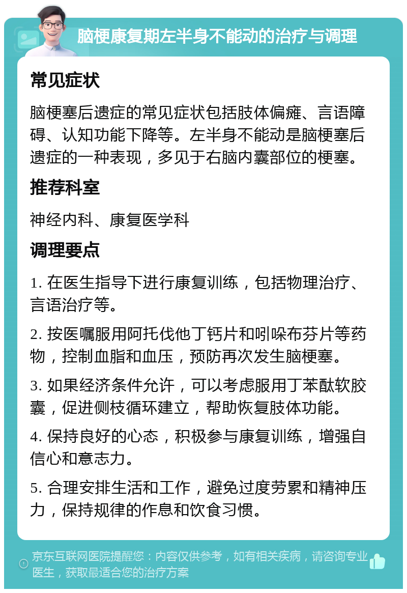 脑梗康复期左半身不能动的治疗与调理 常见症状 脑梗塞后遗症的常见症状包括肢体偏瘫、言语障碍、认知功能下降等。左半身不能动是脑梗塞后遗症的一种表现，多见于右脑内囊部位的梗塞。 推荐科室 神经内科、康复医学科 调理要点 1. 在医生指导下进行康复训练，包括物理治疗、言语治疗等。 2. 按医嘱服用阿托伐他丁钙片和吲哚布芬片等药物，控制血脂和血压，预防再次发生脑梗塞。 3. 如果经济条件允许，可以考虑服用丁苯酞软胶囊，促进侧枝循环建立，帮助恢复肢体功能。 4. 保持良好的心态，积极参与康复训练，增强自信心和意志力。 5. 合理安排生活和工作，避免过度劳累和精神压力，保持规律的作息和饮食习惯。