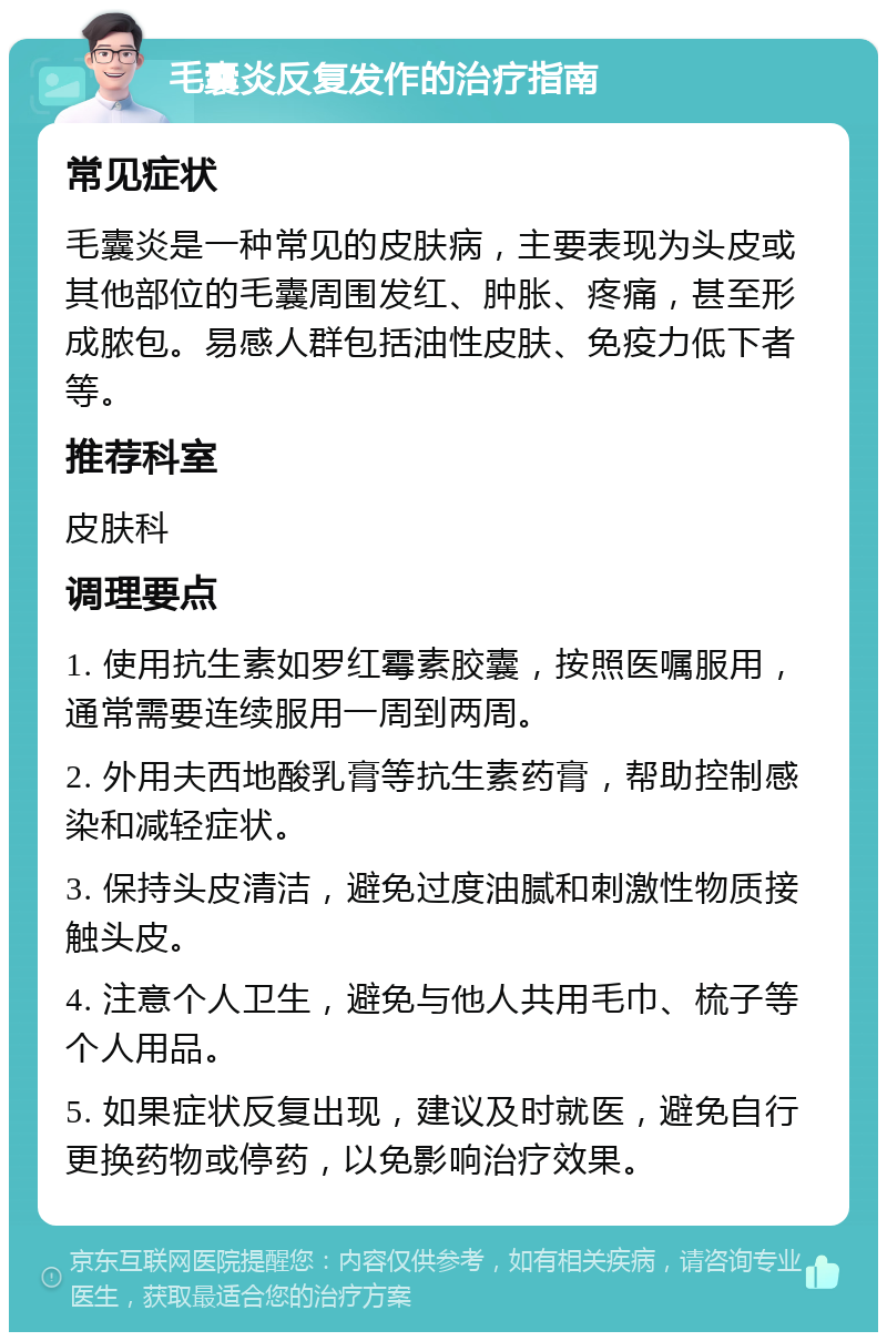 毛囊炎反复发作的治疗指南 常见症状 毛囊炎是一种常见的皮肤病，主要表现为头皮或其他部位的毛囊周围发红、肿胀、疼痛，甚至形成脓包。易感人群包括油性皮肤、免疫力低下者等。 推荐科室 皮肤科 调理要点 1. 使用抗生素如罗红霉素胶囊，按照医嘱服用，通常需要连续服用一周到两周。 2. 外用夫西地酸乳膏等抗生素药膏，帮助控制感染和减轻症状。 3. 保持头皮清洁，避免过度油腻和刺激性物质接触头皮。 4. 注意个人卫生，避免与他人共用毛巾、梳子等个人用品。 5. 如果症状反复出现，建议及时就医，避免自行更换药物或停药，以免影响治疗效果。