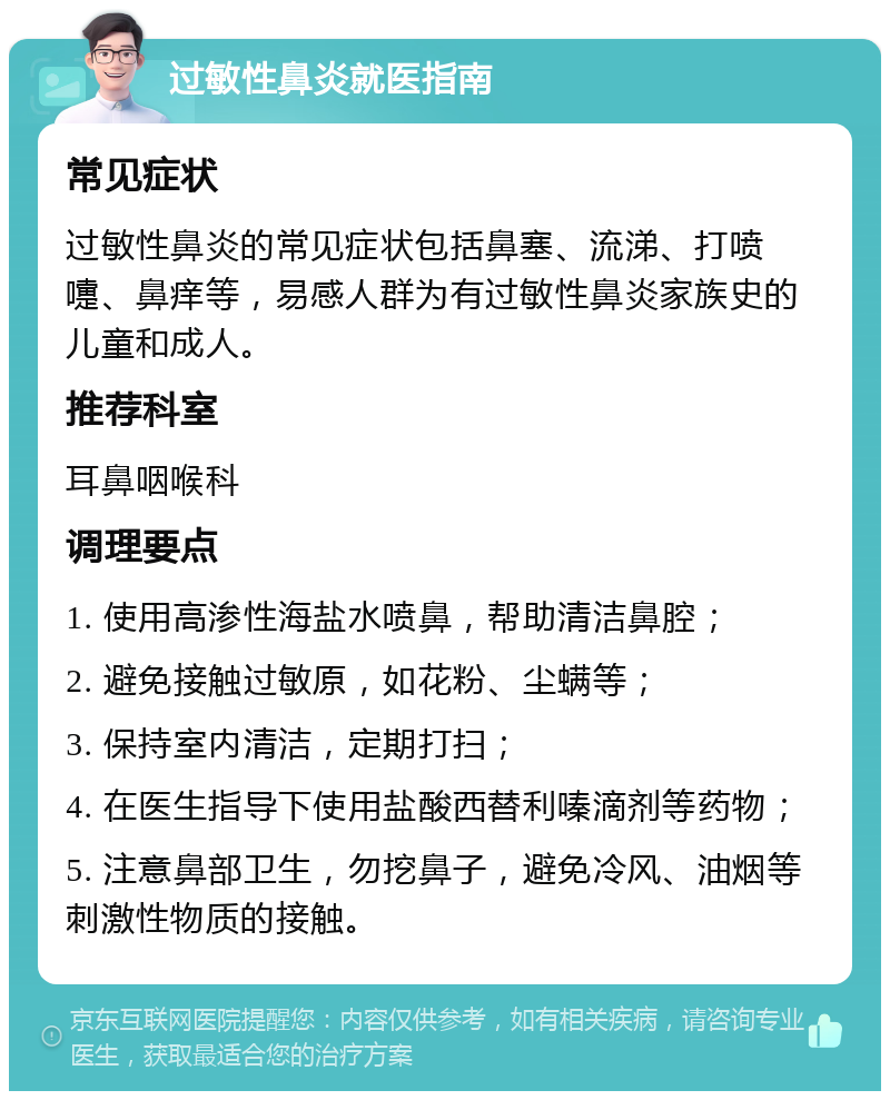 过敏性鼻炎就医指南 常见症状 过敏性鼻炎的常见症状包括鼻塞、流涕、打喷嚏、鼻痒等，易感人群为有过敏性鼻炎家族史的儿童和成人。 推荐科室 耳鼻咽喉科 调理要点 1. 使用高渗性海盐水喷鼻，帮助清洁鼻腔； 2. 避免接触过敏原，如花粉、尘螨等； 3. 保持室内清洁，定期打扫； 4. 在医生指导下使用盐酸西替利嗪滴剂等药物； 5. 注意鼻部卫生，勿挖鼻子，避免冷风、油烟等刺激性物质的接触。