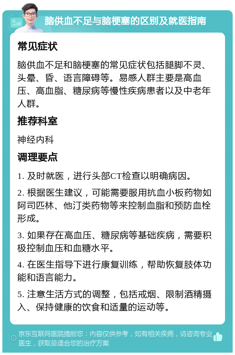 脑供血不足与脑梗塞的区别及就医指南 常见症状 脑供血不足和脑梗塞的常见症状包括腿脚不灵、头晕、昏、语言障碍等。易感人群主要是高血压、高血脂、糖尿病等慢性疾病患者以及中老年人群。 推荐科室 神经内科 调理要点 1. 及时就医，进行头部CT检查以明确病因。 2. 根据医生建议，可能需要服用抗血小板药物如阿司匹林、他汀类药物等来控制血脂和预防血栓形成。 3. 如果存在高血压、糖尿病等基础疾病，需要积极控制血压和血糖水平。 4. 在医生指导下进行康复训练，帮助恢复肢体功能和语言能力。 5. 注意生活方式的调整，包括戒烟、限制酒精摄入、保持健康的饮食和适量的运动等。