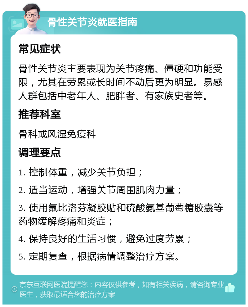 骨性关节炎就医指南 常见症状 骨性关节炎主要表现为关节疼痛、僵硬和功能受限，尤其在劳累或长时间不动后更为明显。易感人群包括中老年人、肥胖者、有家族史者等。 推荐科室 骨科或风湿免疫科 调理要点 1. 控制体重，减少关节负担； 2. 适当运动，增强关节周围肌肉力量； 3. 使用氟比洛芬凝胶贴和硫酸氨基葡萄糖胶囊等药物缓解疼痛和炎症； 4. 保持良好的生活习惯，避免过度劳累； 5. 定期复查，根据病情调整治疗方案。