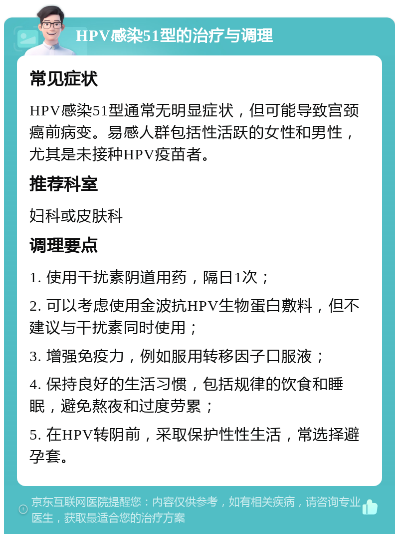 HPV感染51型的治疗与调理 常见症状 HPV感染51型通常无明显症状，但可能导致宫颈癌前病变。易感人群包括性活跃的女性和男性，尤其是未接种HPV疫苗者。 推荐科室 妇科或皮肤科 调理要点 1. 使用干扰素阴道用药，隔日1次； 2. 可以考虑使用金波抗HPV生物蛋白敷料，但不建议与干扰素同时使用； 3. 增强免疫力，例如服用转移因子口服液； 4. 保持良好的生活习惯，包括规律的饮食和睡眠，避免熬夜和过度劳累； 5. 在HPV转阴前，采取保护性性生活，常选择避孕套。