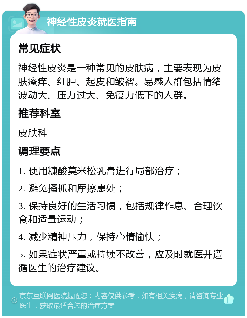 神经性皮炎就医指南 常见症状 神经性皮炎是一种常见的皮肤病，主要表现为皮肤瘙痒、红肿、起皮和皱褶。易感人群包括情绪波动大、压力过大、免疫力低下的人群。 推荐科室 皮肤科 调理要点 1. 使用糠酸莫米松乳膏进行局部治疗； 2. 避免搔抓和摩擦患处； 3. 保持良好的生活习惯，包括规律作息、合理饮食和适量运动； 4. 减少精神压力，保持心情愉快； 5. 如果症状严重或持续不改善，应及时就医并遵循医生的治疗建议。