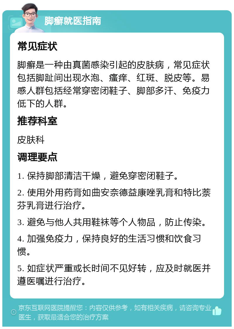 脚癣就医指南 常见症状 脚癣是一种由真菌感染引起的皮肤病，常见症状包括脚趾间出现水泡、瘙痒、红斑、脱皮等。易感人群包括经常穿密闭鞋子、脚部多汗、免疫力低下的人群。 推荐科室 皮肤科 调理要点 1. 保持脚部清洁干燥，避免穿密闭鞋子。 2. 使用外用药膏如曲安奈德益康唑乳膏和特比萘芬乳膏进行治疗。 3. 避免与他人共用鞋袜等个人物品，防止传染。 4. 加强免疫力，保持良好的生活习惯和饮食习惯。 5. 如症状严重或长时间不见好转，应及时就医并遵医嘱进行治疗。