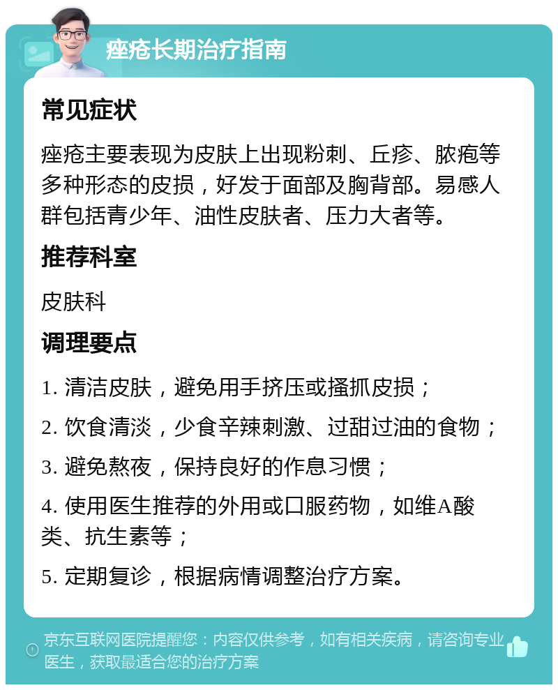 痤疮长期治疗指南 常见症状 痤疮主要表现为皮肤上出现粉刺、丘疹、脓疱等多种形态的皮损，好发于面部及胸背部。易感人群包括青少年、油性皮肤者、压力大者等。 推荐科室 皮肤科 调理要点 1. 清洁皮肤，避免用手挤压或搔抓皮损； 2. 饮食清淡，少食辛辣刺激、过甜过油的食物； 3. 避免熬夜，保持良好的作息习惯； 4. 使用医生推荐的外用或口服药物，如维A酸类、抗生素等； 5. 定期复诊，根据病情调整治疗方案。