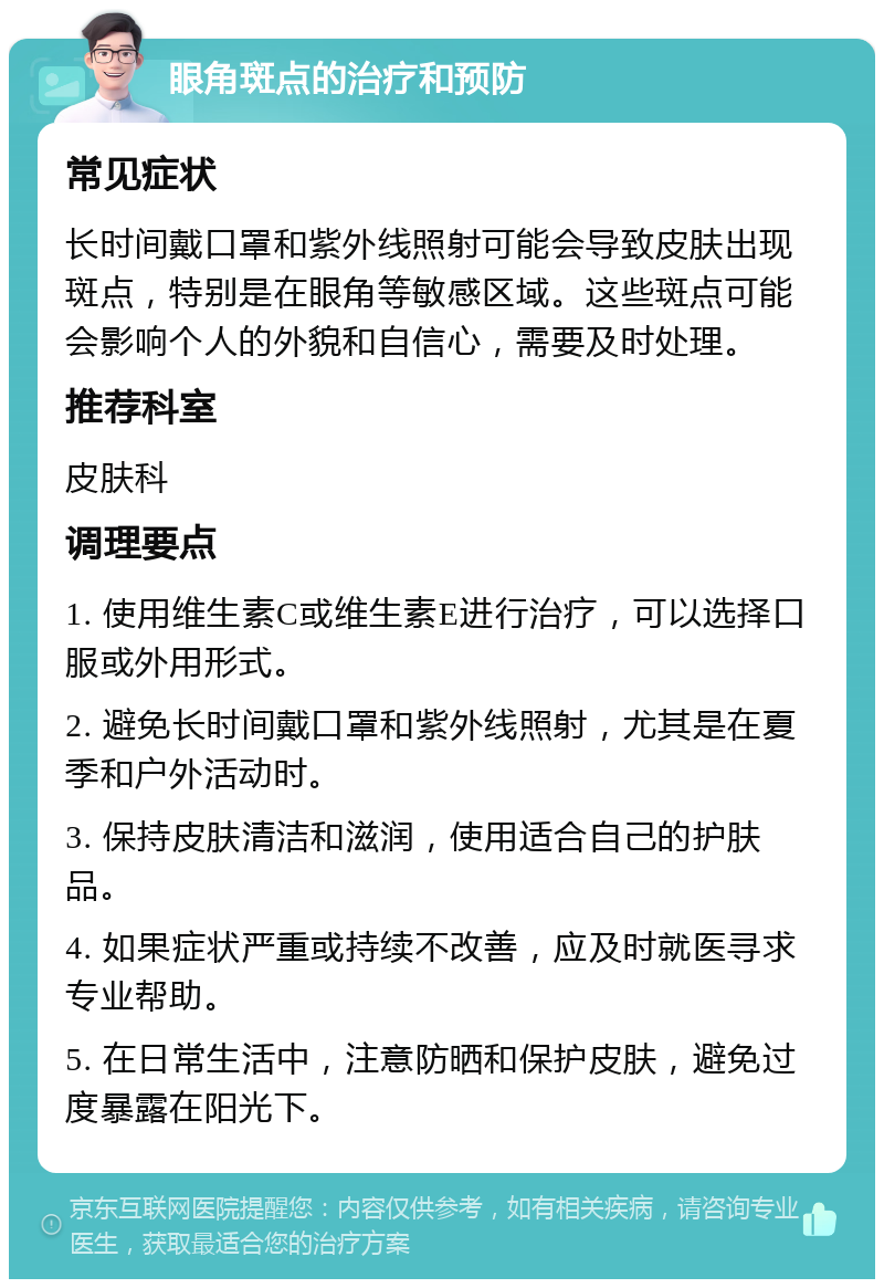 眼角斑点的治疗和预防 常见症状 长时间戴口罩和紫外线照射可能会导致皮肤出现斑点，特别是在眼角等敏感区域。这些斑点可能会影响个人的外貌和自信心，需要及时处理。 推荐科室 皮肤科 调理要点 1. 使用维生素C或维生素E进行治疗，可以选择口服或外用形式。 2. 避免长时间戴口罩和紫外线照射，尤其是在夏季和户外活动时。 3. 保持皮肤清洁和滋润，使用适合自己的护肤品。 4. 如果症状严重或持续不改善，应及时就医寻求专业帮助。 5. 在日常生活中，注意防晒和保护皮肤，避免过度暴露在阳光下。