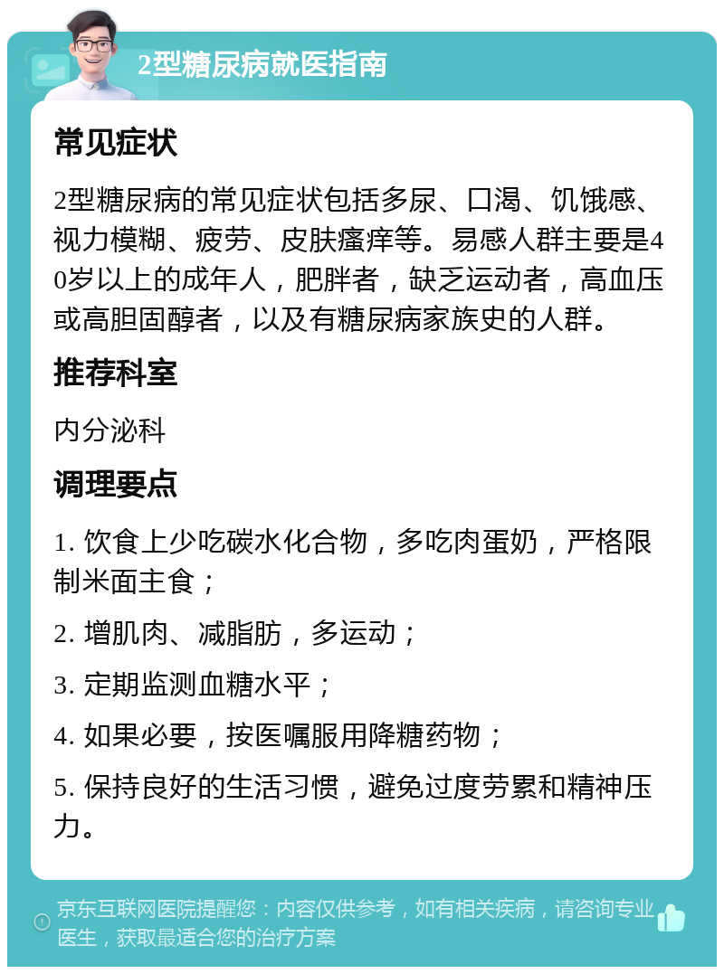 2型糖尿病就医指南 常见症状 2型糖尿病的常见症状包括多尿、口渴、饥饿感、视力模糊、疲劳、皮肤瘙痒等。易感人群主要是40岁以上的成年人，肥胖者，缺乏运动者，高血压或高胆固醇者，以及有糖尿病家族史的人群。 推荐科室 内分泌科 调理要点 1. 饮食上少吃碳水化合物，多吃肉蛋奶，严格限制米面主食； 2. 增肌肉、减脂肪，多运动； 3. 定期监测血糖水平； 4. 如果必要，按医嘱服用降糖药物； 5. 保持良好的生活习惯，避免过度劳累和精神压力。