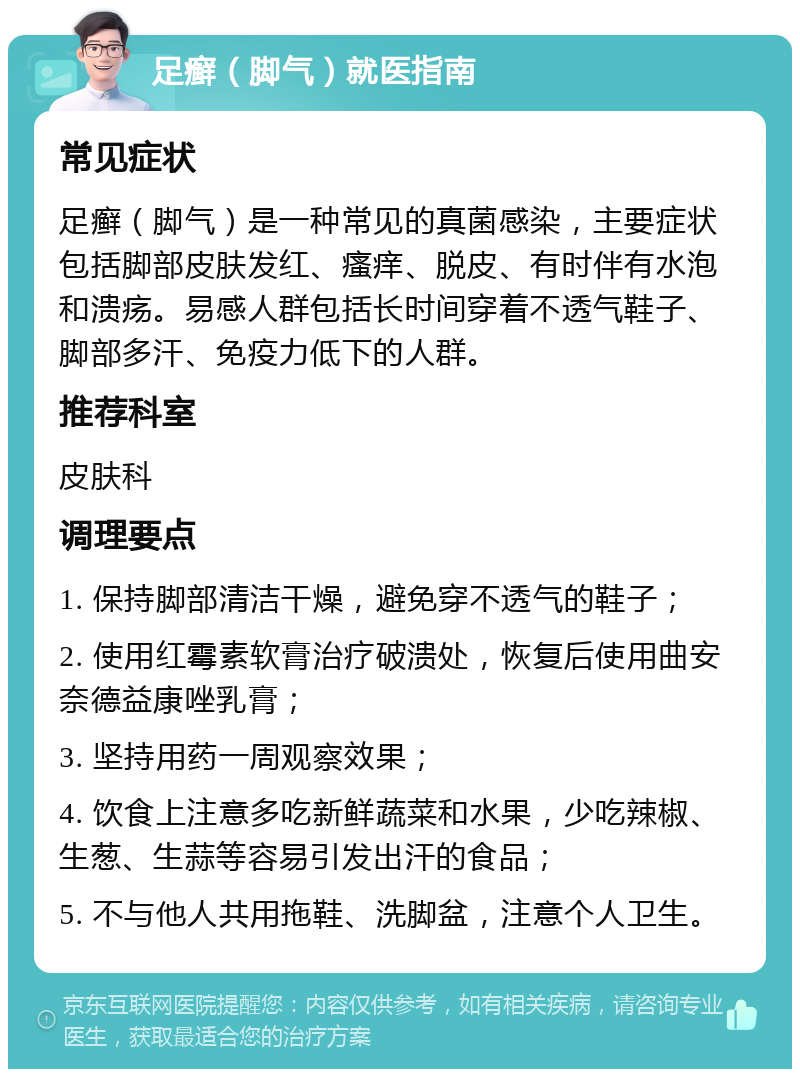 足癣（脚气）就医指南 常见症状 足癣（脚气）是一种常见的真菌感染，主要症状包括脚部皮肤发红、瘙痒、脱皮、有时伴有水泡和溃疡。易感人群包括长时间穿着不透气鞋子、脚部多汗、免疫力低下的人群。 推荐科室 皮肤科 调理要点 1. 保持脚部清洁干燥，避免穿不透气的鞋子； 2. 使用红霉素软膏治疗破溃处，恢复后使用曲安奈德益康唑乳膏； 3. 坚持用药一周观察效果； 4. 饮食上注意多吃新鲜蔬菜和水果，少吃辣椒、生葱、生蒜等容易引发出汗的食品； 5. 不与他人共用拖鞋、洗脚盆，注意个人卫生。