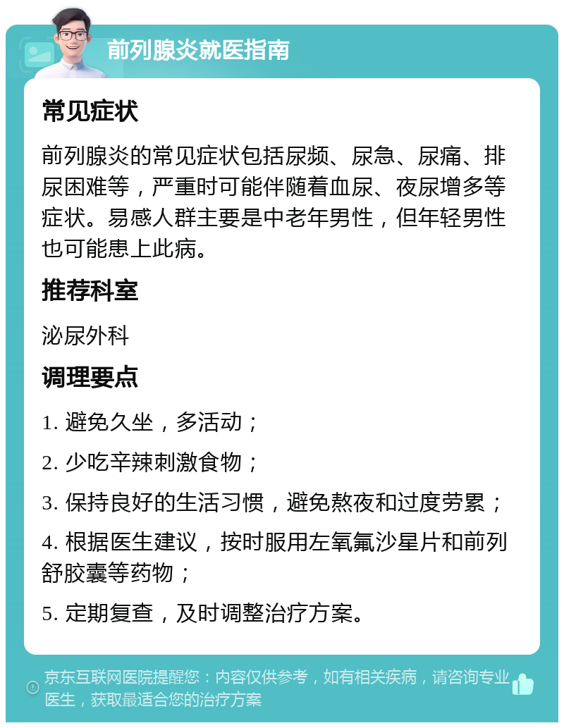 前列腺炎就医指南 常见症状 前列腺炎的常见症状包括尿频、尿急、尿痛、排尿困难等，严重时可能伴随着血尿、夜尿增多等症状。易感人群主要是中老年男性，但年轻男性也可能患上此病。 推荐科室 泌尿外科 调理要点 1. 避免久坐，多活动； 2. 少吃辛辣刺激食物； 3. 保持良好的生活习惯，避免熬夜和过度劳累； 4. 根据医生建议，按时服用左氧氟沙星片和前列舒胶囊等药物； 5. 定期复查，及时调整治疗方案。